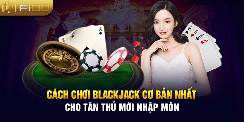 Cách chơi Blackjack cơ bản nhất cho tân thủ mới nhập môn